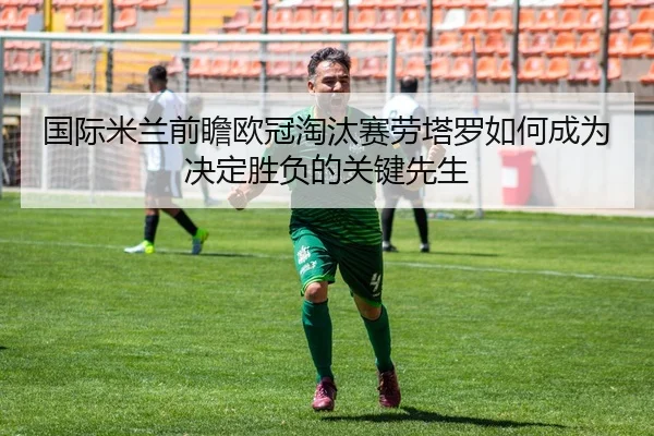 国际米兰前瞻欧冠淘汰赛劳塔罗如何成为决定胜负的关键先生